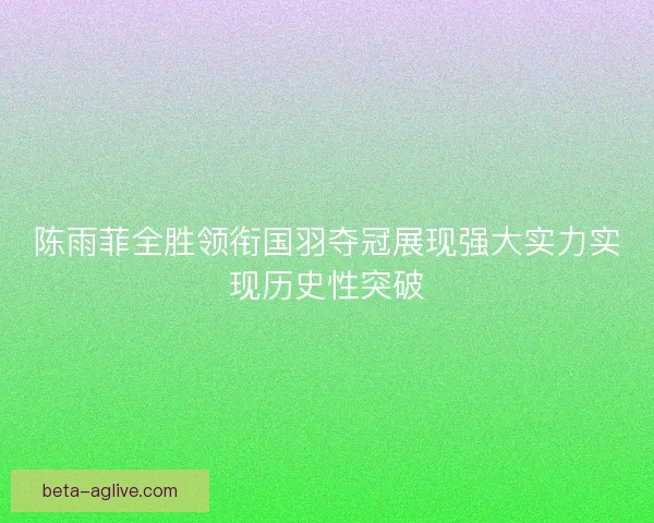 陈雨菲全胜领衔国羽夺冠展现强大实力实现历史性突破