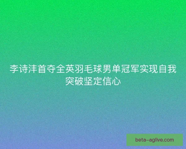 李诗沣首夺全英羽毛球男单冠军实现自我突破坚定信心