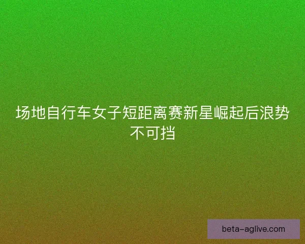 场地自行车女子短距离赛新星崛起后浪势不可挡
