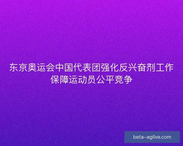 东京奥运会中国代表团强化反兴奋剂工作保障运动员公平竞争