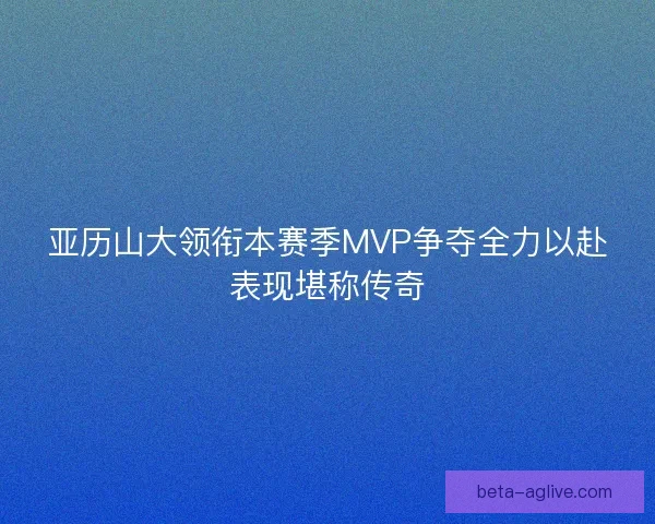 亚历山大领衔本赛季MVP争夺全力以赴表现堪称传奇